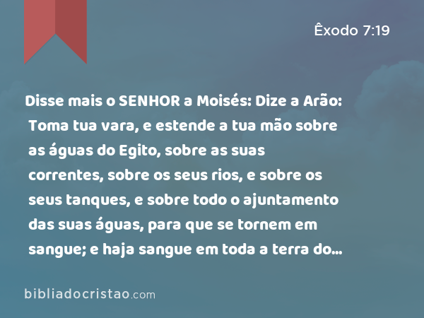 Disse mais o SENHOR a Moisés: Dize a Arão: Toma tua vara, e estende a tua mão sobre as águas do Egito, sobre as suas correntes, sobre os seus rios, e sobre os seus tanques, e sobre todo o ajuntamento das suas águas, para que se tornem em sangue; e haja sangue em toda a terra do Egito, assim nos vasos de madeira como nos de pedra. - Êxodo 7:19