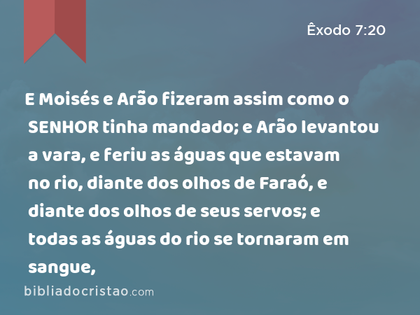 E Moisés e Arão fizeram assim como o SENHOR tinha mandado; e Arão levantou a vara, e feriu as águas que estavam no rio, diante dos olhos de Faraó, e diante dos olhos de seus servos; e todas as águas do rio se tornaram em sangue, - Êxodo 7:20