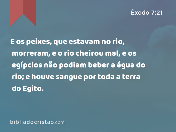 E os peixes, que estavam no rio, morreram, e o rio cheirou mal, e os egípcios não podiam beber a água do rio; e houve sangue por toda a terra do Egito. - Êxodo 7:21