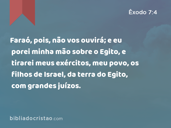 Faraó, pois, não vos ouvirá; e eu porei minha mão sobre o Egito, e tirarei meus exércitos, meu povo, os filhos de Israel, da terra do Egito, com grandes juízos. - Êxodo 7:4