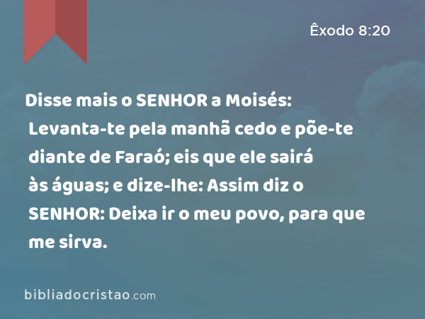 Disse mais o SENHOR a Moisés: Levanta-te pela manhã cedo e põe-te diante de Faraó; eis que ele sairá às águas; e dize-lhe: Assim diz o SENHOR: Deixa ir o meu povo, para que me sirva. - Êxodo 8:20