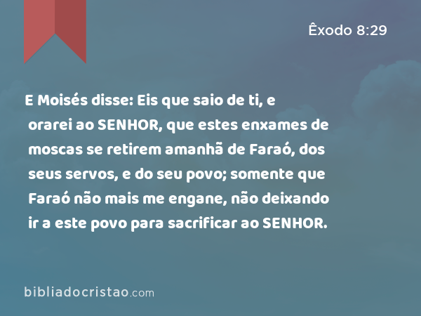 E Moisés disse: Eis que saio de ti, e orarei ao SENHOR, que estes enxames de moscas se retirem amanhã de Faraó, dos seus servos, e do seu povo; somente que Faraó não mais me engane, não deixando ir a este povo para sacrificar ao SENHOR. - Êxodo 8:29