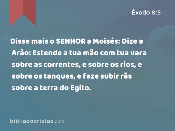 Disse mais o SENHOR a Moisés: Dize a Arão: Estende a tua mão com tua vara sobre as correntes, e sobre os rios, e sobre os tanques, e faze subir rãs sobre a terra do Egito. - Êxodo 8:5