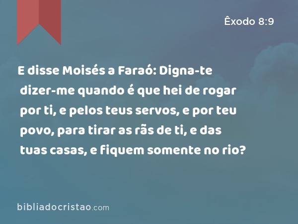 E disse Moisés a Faraó: Digna-te dizer-me quando é que hei de rogar por ti, e pelos teus servos, e por teu povo, para tirar as rãs de ti, e das tuas casas, e fiquem somente no rio? - Êxodo 8:9