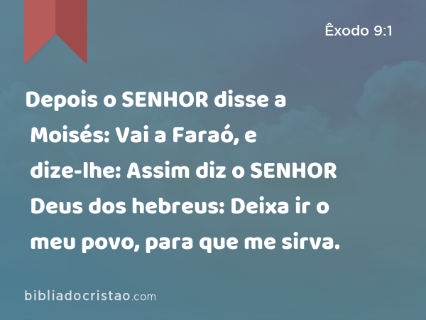 Depois o SENHOR disse a Moisés: Vai a Faraó, e dize-lhe: Assim diz o SENHOR Deus dos hebreus: Deixa ir o meu povo, para que me sirva. - Êxodo 9:1