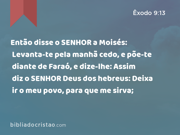 Então disse o SENHOR a Moisés: Levanta-te pela manhã cedo, e põe-te diante de Faraó, e dize-lhe: Assim diz o SENHOR Deus dos hebreus: Deixa ir o meu povo, para que me sirva; - Êxodo 9:13