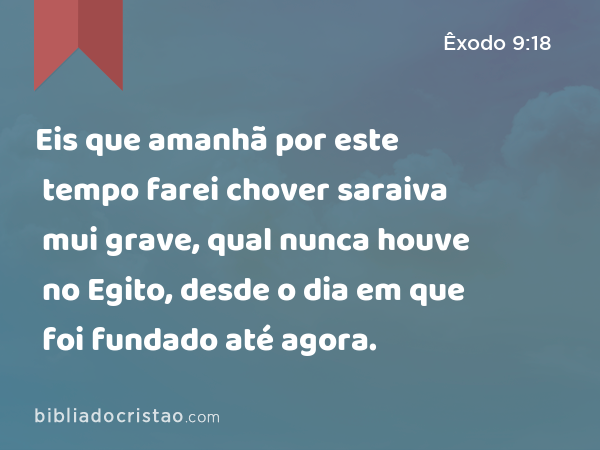 Eis que amanhã por este tempo farei chover saraiva mui grave, qual nunca houve no Egito, desde o dia em que foi fundado até agora. - Êxodo 9:18