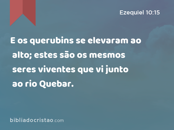 E os querubins se elevaram ao alto; estes são os mesmos seres viventes que vi junto ao rio Quebar. - Ezequiel 10:15