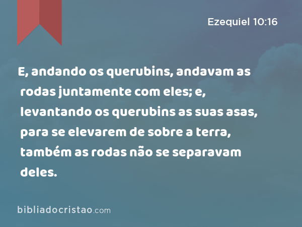 E, andando os querubins, andavam as rodas juntamente com eles; e, levantando os querubins as suas asas, para se elevarem de sobre a terra, também as rodas não se separavam deles. - Ezequiel 10:16