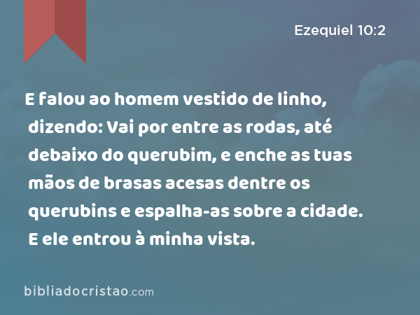 E falou ao homem vestido de linho, dizendo: Vai por entre as rodas, até debaixo do querubim, e enche as tuas mãos de brasas acesas dentre os querubins e espalha-as sobre a cidade. E ele entrou à minha vista. - Ezequiel 10:2