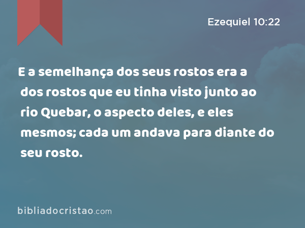 E a semelhança dos seus rostos era a dos rostos que eu tinha visto junto ao rio Quebar, o aspecto deles, e eles mesmos; cada um andava para diante do seu rosto. - Ezequiel 10:22