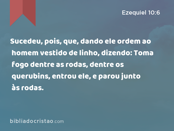 Sucedeu, pois, que, dando ele ordem ao homem vestido de linho, dizendo: Toma fogo dentre as rodas, dentre os querubins, entrou ele, e parou junto às rodas. - Ezequiel 10:6