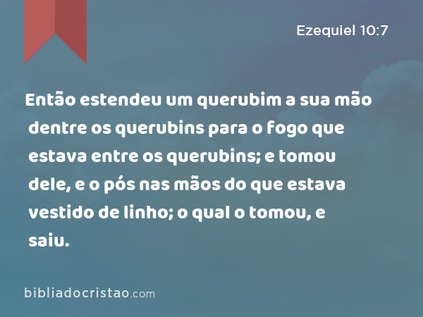 Então estendeu um querubim a sua mão dentre os querubins para o fogo que estava entre os querubins; e tomou dele, e o pós nas mãos do que estava vestido de linho; o qual o tomou, e saiu. - Ezequiel 10:7