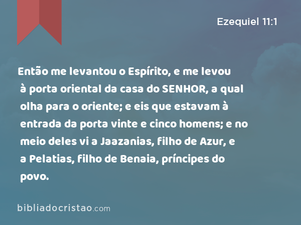 Então me levantou o Espírito, e me levou à porta oriental da casa do SENHOR, a qual olha para o oriente; e eis que estavam à entrada da porta vinte e cinco homens; e no meio deles vi a Jaazanias, filho de Azur, e a Pelatias, filho de Benaia, príncipes do povo. - Ezequiel 11:1