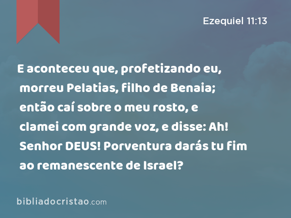 E aconteceu que, profetizando eu, morreu Pelatias, filho de Benaia; então caí sobre o meu rosto, e clamei com grande voz, e disse: Ah! Senhor DEUS! Porventura darás tu fim ao remanescente de Israel? - Ezequiel 11:13