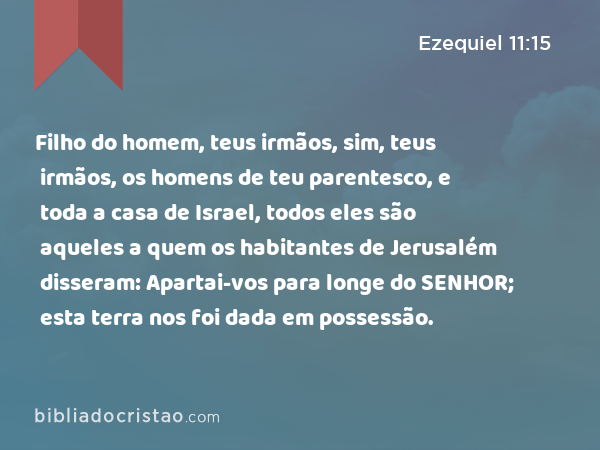 Filho do homem, teus irmãos, sim, teus irmãos, os homens de teu parentesco, e toda a casa de Israel, todos eles são aqueles a quem os habitantes de Jerusalém disseram: Apartai-vos para longe do SENHOR; esta terra nos foi dada em possessão. - Ezequiel 11:15