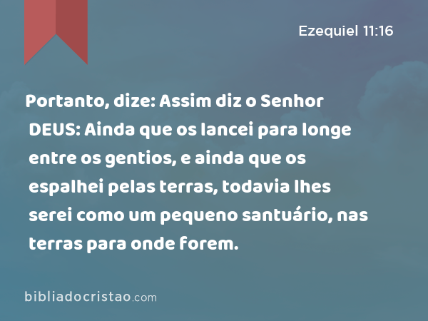 Portanto, dize: Assim diz o Senhor DEUS: Ainda que os lancei para longe entre os gentios, e ainda que os espalhei pelas terras, todavia lhes serei como um pequeno santuário, nas terras para onde forem. - Ezequiel 11:16