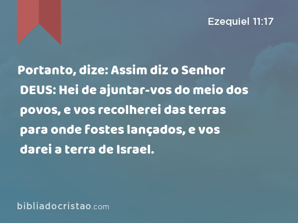 Portanto, dize: Assim diz o Senhor DEUS: Hei de ajuntar-vos do meio dos povos, e vos recolherei das terras para onde fostes lançados, e vos darei a terra de Israel. - Ezequiel 11:17