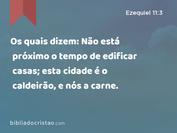 Os quais dizem: Não está próximo o tempo de edificar casas; esta cidade é o caldeirão, e nós a carne. - Ezequiel 11:3