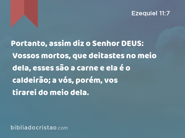 Portanto, assim diz o Senhor DEUS: Vossos mortos, que deitastes no meio dela, esses são a carne e ela é o caldeirão; a vós, porém, vos tirarei do meio dela. - Ezequiel 11:7