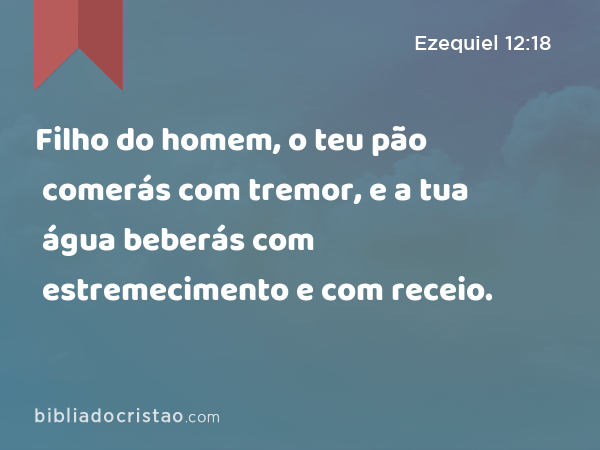 Filho do homem, o teu pão comerás com tremor, e a tua água beberás com estremecimento e com receio. - Ezequiel 12:18