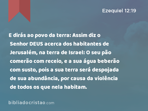 E dirás ao povo da terra: Assim diz o Senhor DEUS acerca dos habitantes de Jerusalém, na terra de Israel: O seu pão comerão com receio, e a sua água beberão com susto, pois a sua terra será despojada de sua abundância, por causa da violência de todos os que nela habitam. - Ezequiel 12:19