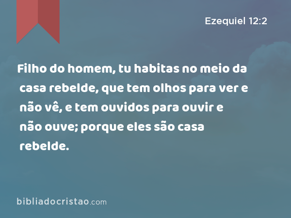 Filho do homem, tu habitas no meio da casa rebelde, que tem olhos para ver e não vê, e tem ouvidos para ouvir e não ouve; porque eles são casa rebelde. - Ezequiel 12:2