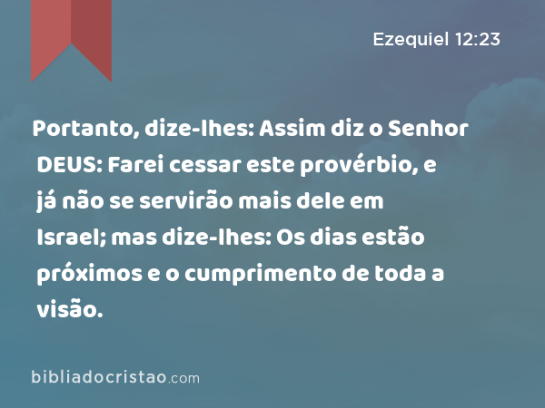 Portanto, dize-lhes: Assim diz o Senhor DEUS: Farei cessar este provérbio, e já não se servirão mais dele em Israel; mas dize-lhes: Os dias estão próximos e o cumprimento de toda a visão. - Ezequiel 12:23