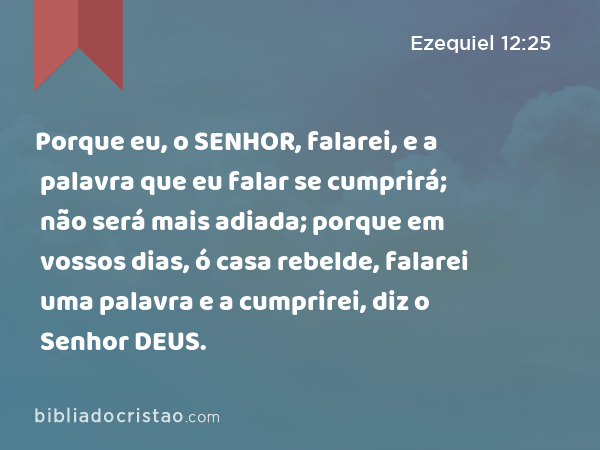 Porque eu, o SENHOR, falarei, e a palavra que eu falar se cumprirá; não será mais adiada; porque em vossos dias, ó casa rebelde, falarei uma palavra e a cumprirei, diz o Senhor DEUS. - Ezequiel 12:25