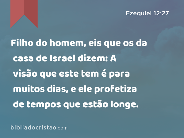 Filho do homem, eis que os da casa de Israel dizem: A visão que este tem é para muitos dias, e ele profetiza de tempos que estão longe. - Ezequiel 12:27