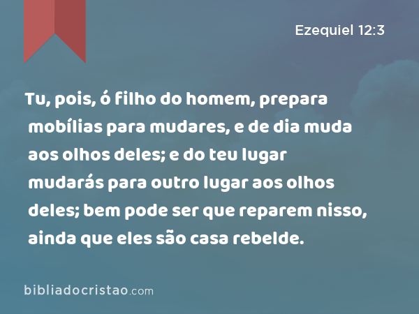 Tu, pois, ó filho do homem, prepara mobílias para mudares, e de dia muda aos olhos deles; e do teu lugar mudarás para outro lugar aos olhos deles; bem pode ser que reparem nisso, ainda que eles são casa rebelde. - Ezequiel 12:3