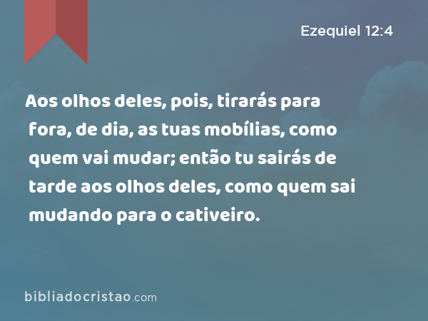 Aos olhos deles, pois, tirarás para fora, de dia, as tuas mobílias, como quem vai mudar; então tu sairás de tarde aos olhos deles, como quem sai mudando para o cativeiro. - Ezequiel 12:4