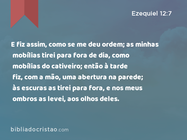 E fiz assim, como se me deu ordem; as minhas mobílias tirei para fora de dia, como mobílias do cativeiro; então à tarde fiz, com a mão, uma abertura na parede; às escuras as tirei para fora, e nos meus ombros as levei, aos olhos deles. - Ezequiel 12:7