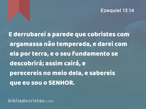 E derrubarei a parede que cobristes com argamassa não temperada, e darei com ela por terra, e o seu fundamento se descobrirá; assim cairá, e perecereis no meio dela, e sabereis que eu sou o SENHOR. - Ezequiel 13:14