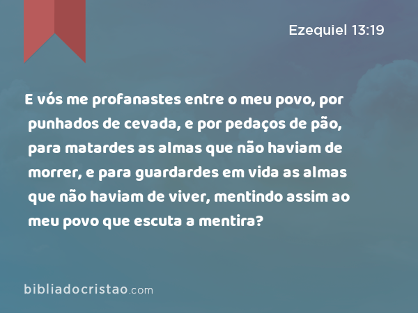 E vós me profanastes entre o meu povo, por punhados de cevada, e por pedaços de pão, para matardes as almas que não haviam de morrer, e para guardardes em vida as almas que não haviam de viver, mentindo assim ao meu povo que escuta a mentira? - Ezequiel 13:19