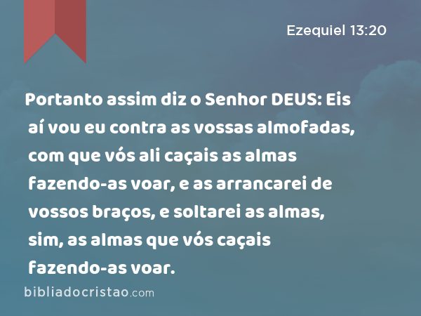 Portanto assim diz o Senhor DEUS: Eis aí vou eu contra as vossas almofadas, com que vós ali caçais as almas fazendo-as voar, e as arrancarei de vossos braços, e soltarei as almas, sim, as almas que vós caçais fazendo-as voar. - Ezequiel 13:20