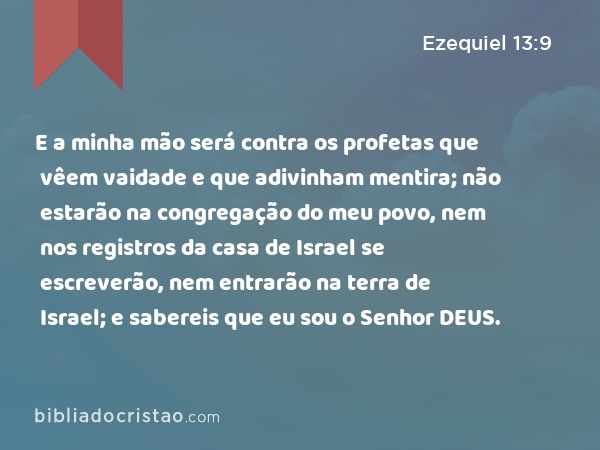 E a minha mão será contra os profetas que vêem vaidade e que adivinham mentira; não estarão na congregação do meu povo, nem nos registros da casa de Israel se escreverão, nem entrarão na terra de Israel; e sabereis que eu sou o Senhor DEUS. - Ezequiel 13:9