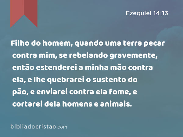 Filho do homem, quando uma terra pecar contra mim, se rebelando gravemente, então estenderei a minha mão contra ela, e lhe quebrarei o sustento do pão, e enviarei contra ela fome, e cortarei dela homens e animais. - Ezequiel 14:13