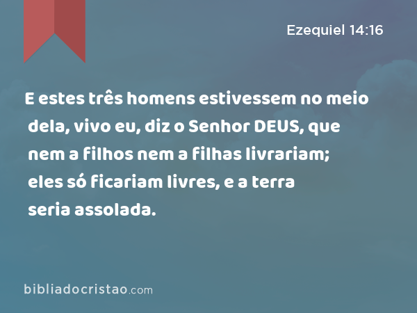 E estes três homens estivessem no meio dela, vivo eu, diz o Senhor DEUS, que nem a filhos nem a filhas livrariam; eles só ficariam livres, e a terra seria assolada. - Ezequiel 14:16