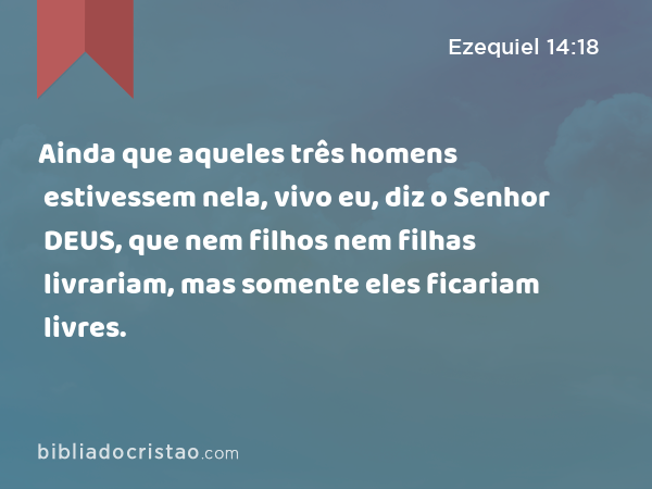 Ainda que aqueles três homens estivessem nela, vivo eu, diz o Senhor DEUS, que nem filhos nem filhas livrariam, mas somente eles ficariam livres. - Ezequiel 14:18