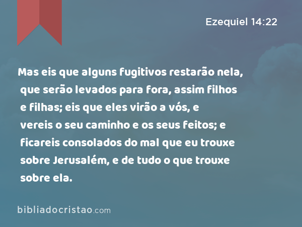 Mas eis que alguns fugitivos restarão nela, que serão levados para fora, assim filhos e filhas; eis que eles virão a vós, e vereis o seu caminho e os seus feitos; e ficareis consolados do mal que eu trouxe sobre Jerusalém, e de tudo o que trouxe sobre ela. - Ezequiel 14:22