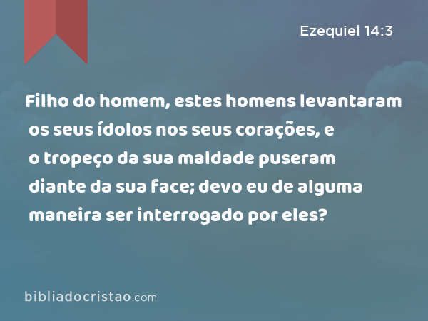 Filho do homem, estes homens levantaram os seus ídolos nos seus corações, e o tropeço da sua maldade puseram diante da sua face; devo eu de alguma maneira ser interrogado por eles? - Ezequiel 14:3