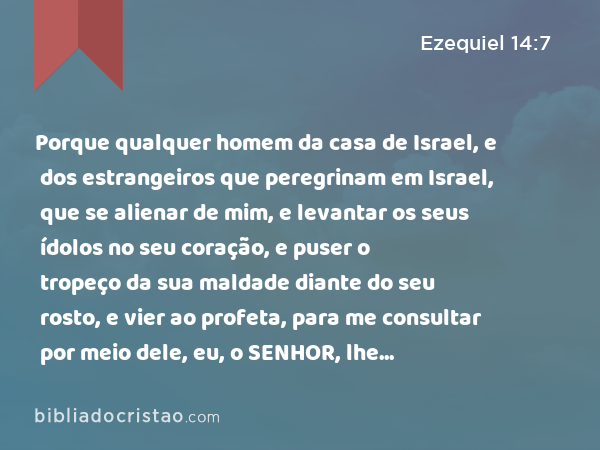 Porque qualquer homem da casa de Israel, e dos estrangeiros que peregrinam em Israel, que se alienar de mim, e levantar os seus ídolos no seu coração, e puser o tropeço da sua maldade diante do seu rosto, e vier ao profeta, para me consultar por meio dele, eu, o SENHOR, lhe responderei por mim mesmo. - Ezequiel 14:7