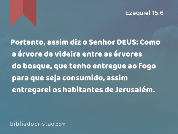 Portanto, assim diz o Senhor DEUS: Como a árvore da videira entre as árvores do bosque, que tenho entregue ao fogo para que seja consumido, assim entregarei os habitantes de Jerusalém. - Ezequiel 15:6