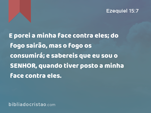 E porei a minha face contra eles; do fogo sairão, mas o fogo os consumirá; e sabereis que eu sou o SENHOR, quando tiver posto a minha face contra eles. - Ezequiel 15:7