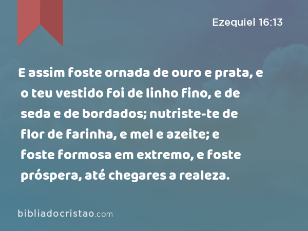 E assim foste ornada de ouro e prata, e o teu vestido foi de linho fino, e de seda e de bordados; nutriste-te de flor de farinha, e mel e azeite; e foste formosa em extremo, e foste próspera, até chegares a realeza. - Ezequiel 16:13