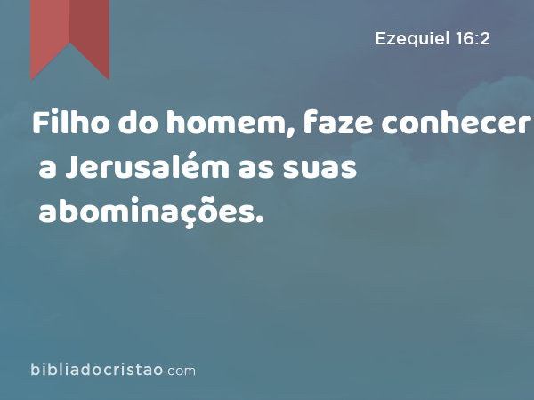 Filho do homem, faze conhecer a Jerusalém as suas abominações. - Ezequiel 16:2