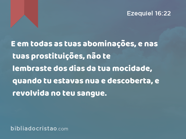 E em todas as tuas abominações, e nas tuas prostituições, não te lembraste dos dias da tua mocidade, quando tu estavas nua e descoberta, e revolvida no teu sangue. - Ezequiel 16:22