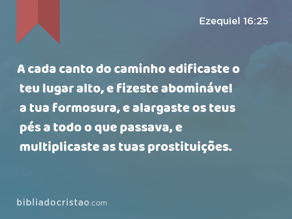 A cada canto do caminho edificaste o teu lugar alto, e fizeste abominável a tua formosura, e alargaste os teus pés a todo o que passava, e multiplicaste as tuas prostituições. - Ezequiel 16:25