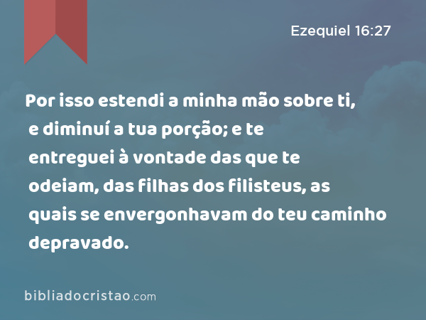 Por isso estendi a minha mão sobre ti, e diminuí a tua porção; e te entreguei à vontade das que te odeiam, das filhas dos filisteus, as quais se envergonhavam do teu caminho depravado. - Ezequiel 16:27